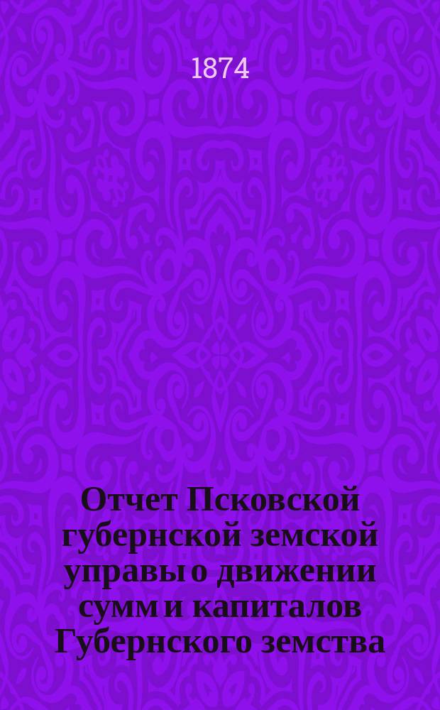 Отчет Псковской губернской земской управы о движении сумм и капиталов Губернского земства. за 1873 год