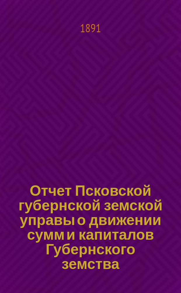 Отчет Псковской губернской земской управы о движении сумм и капиталов Губернского земства. за 1890 год