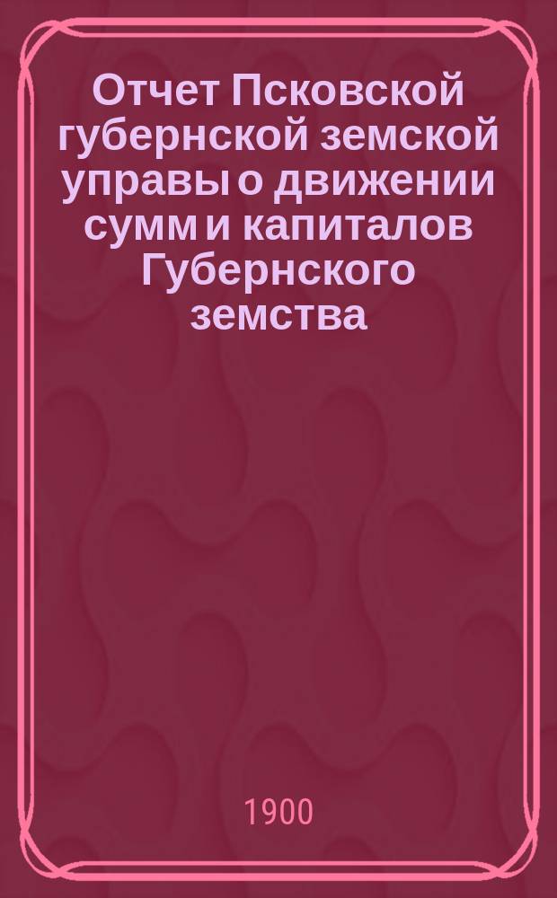 Отчет Псковской губернской земской управы о движении сумм и капиталов Губернского земства. за 1899 год
