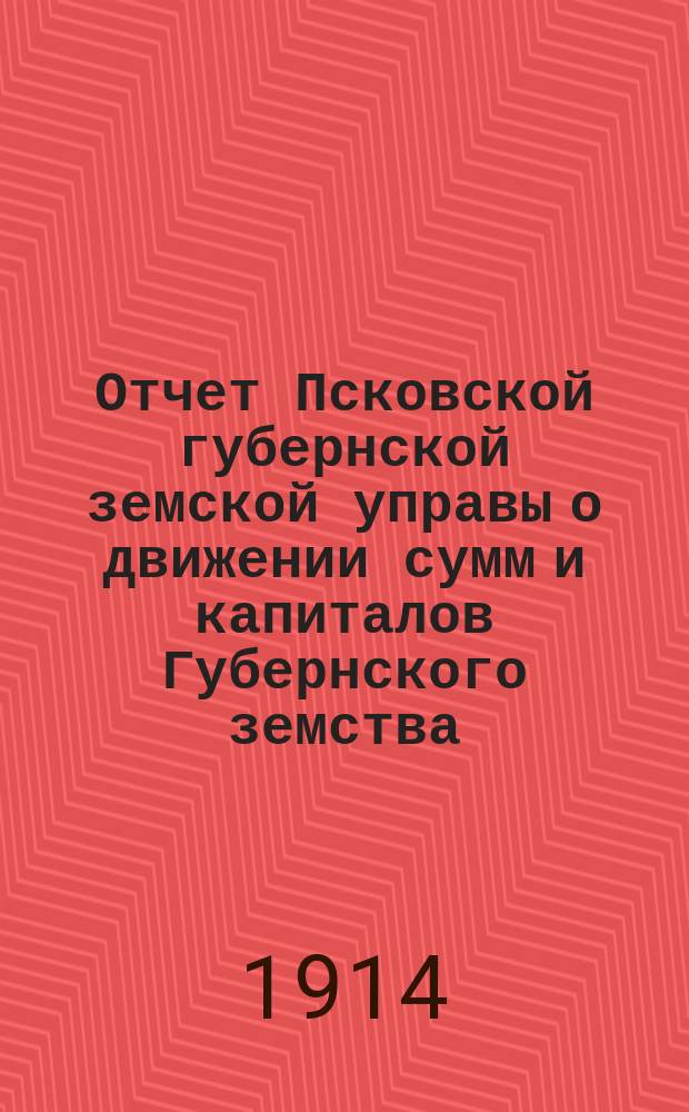Отчет Псковской губернской земской управы о движении сумм и капиталов Губернского земства. за 1913 год