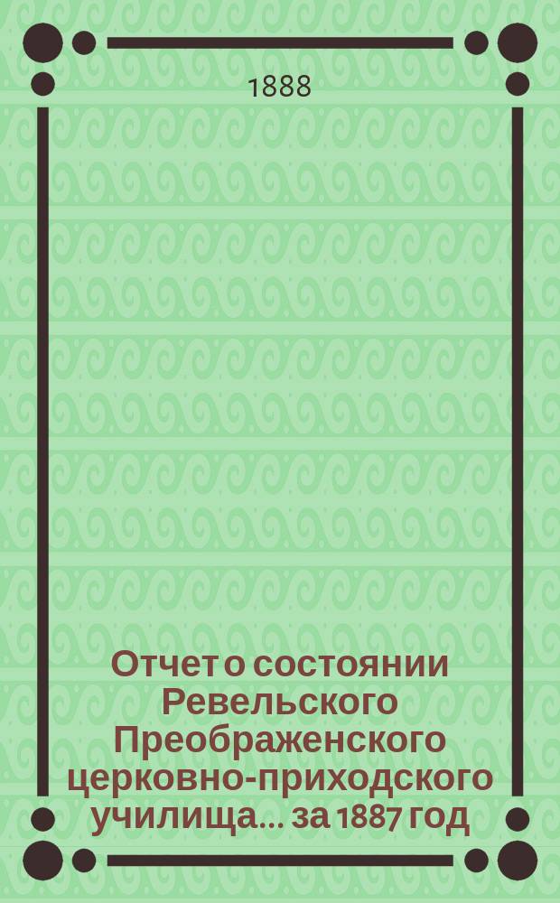 Отчет о состоянии Ревельского Преображенского церковно-приходского училища... ... за 1887 год