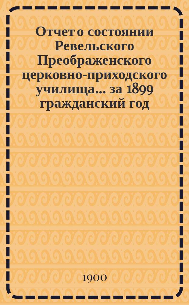 Отчет о состоянии Ревельского Преображенского церковно-приходского училища... ... за 1899 гражданский год