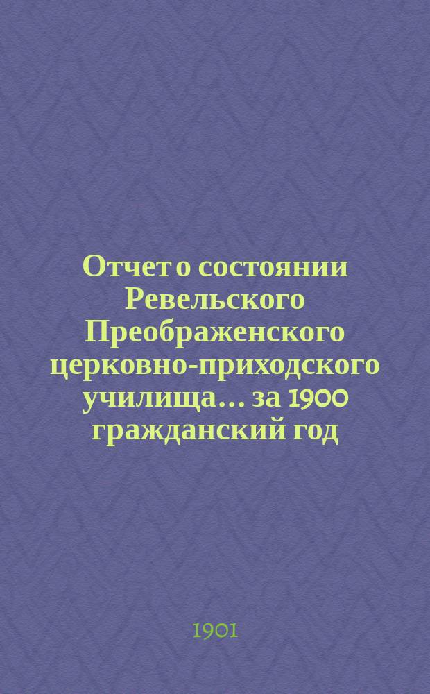 Отчет о состоянии Ревельского Преображенского церковно-приходского училища... ... за 1900 гражданский год