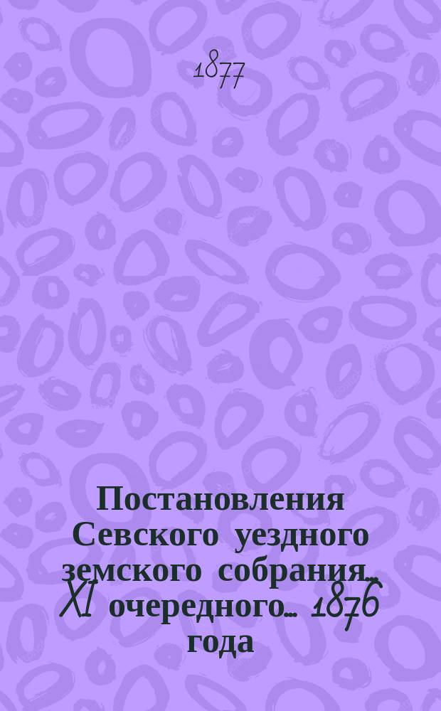 Постановления Севского уездного земского собрания... XI очередного... 1876 года