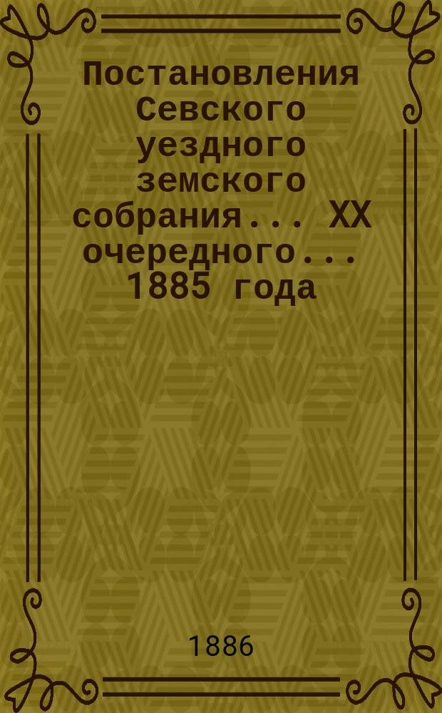 Постановления Севского уездного земского собрания... XX очередного... 1885 года