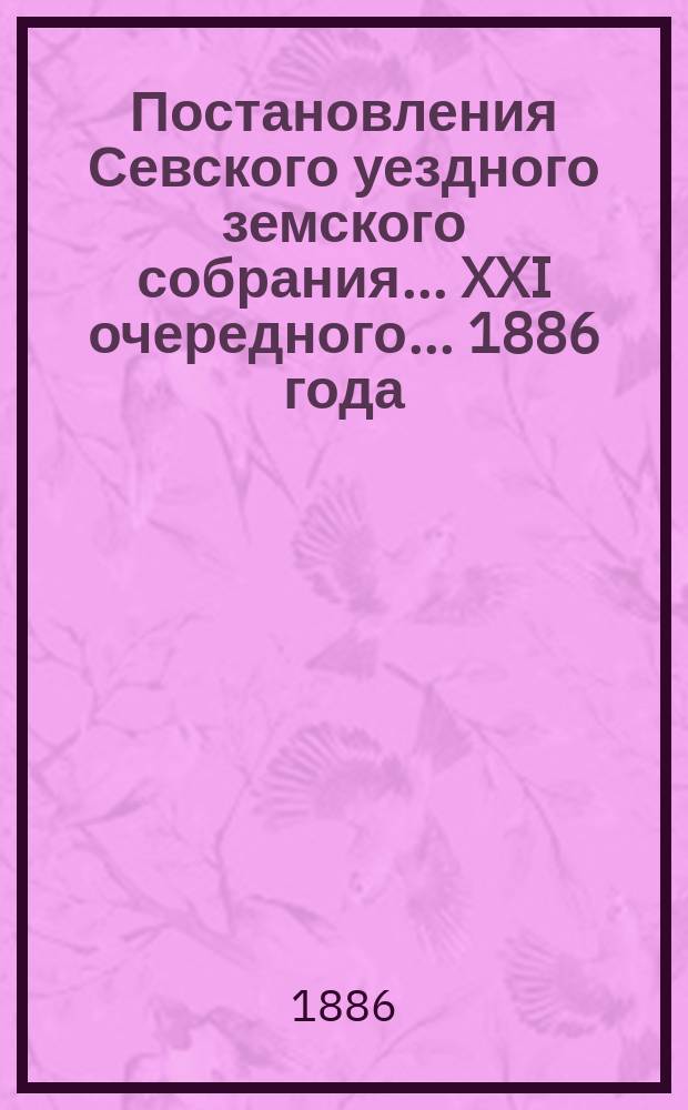 Постановления Севского уездного земского собрания... XXI очередного... 1886 года
