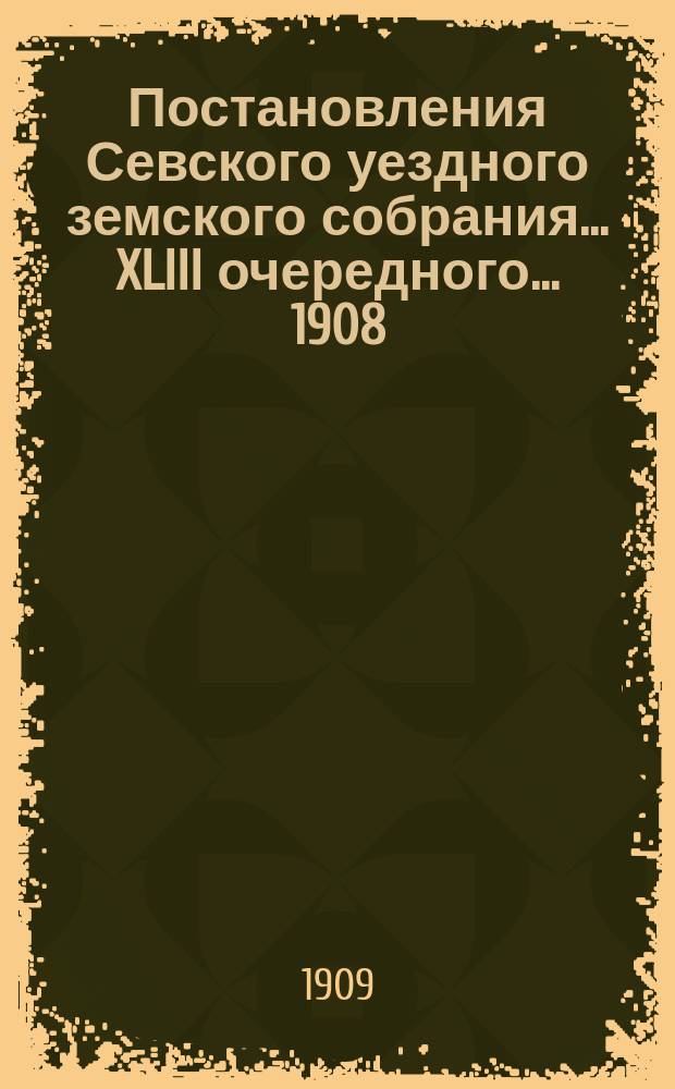 Постановления Севского уездного земского собрания... XLIII очередного... 1908