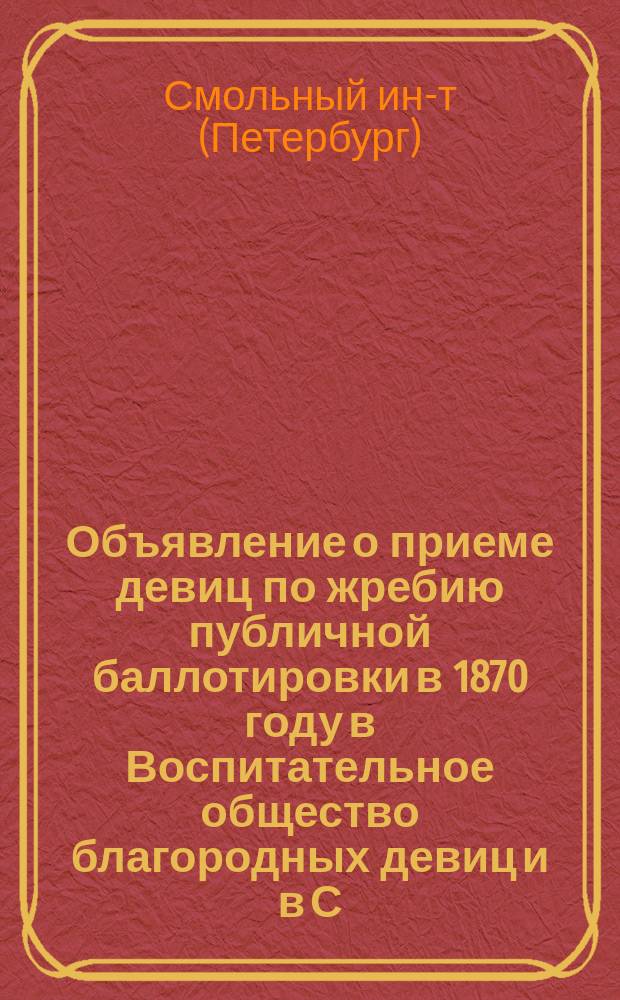 Объявление о приеме девиц по жребию публичной баллотировки в 1870 году в Воспитательное общество благородных девиц и в С.-Петербургское Александровское училище, заведения общеизвестные под именем Смольного монастыря