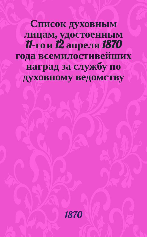 Список духовным лицам, удостоенным 11-го и 12 апреля 1870 года всемилостивейших наград за службу по духовному ведомству. Список духовным лицам, удостоенным 11-го и 12 апреля 1870 года всемилостивейших наград за службу по гражданскому ведомству