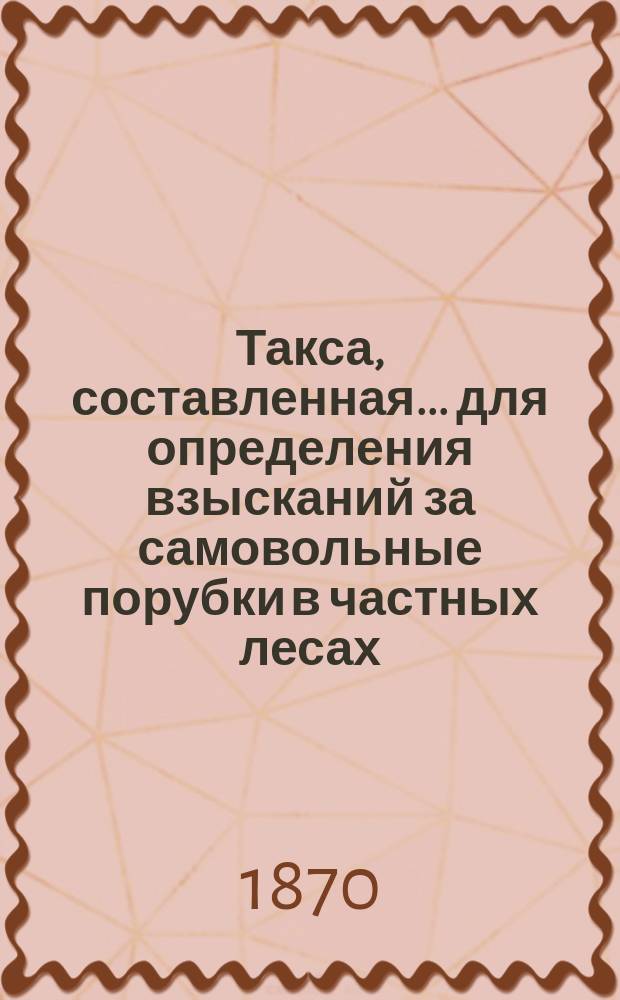 Такса, составленная... для определения взысканий за самовольные порубки в частных лесах, утвержденная постановлением Губернского земского собрания на 12 декабря 1869 года. ... на трехлетие с 1870 года