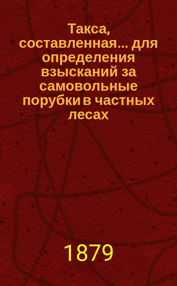 Такса, составленная... для определения взысканий за самовольные порубки в частных лесах, утвержденная постановлением Губернского земского собрания на 12 декабря 1869 года. ... на трехлетие с 1879 г.