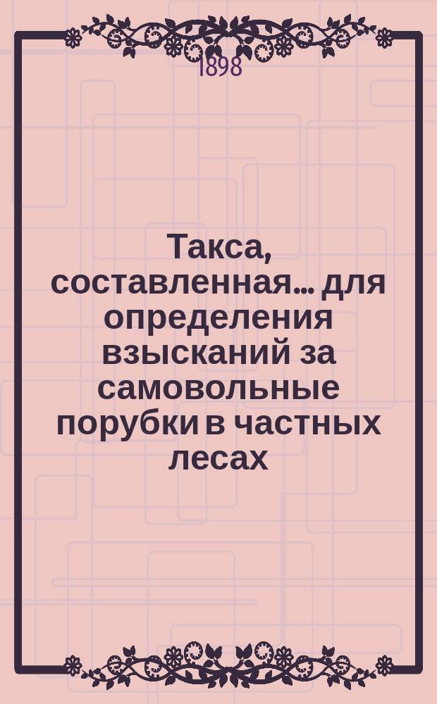 Такса, составленная... для определения взысканий за самовольные порубки в частных лесах, утвержденная постановлением Губернского земского собрания на 12 декабря 1869 года. ... на трехлетие 1898-1900 г.