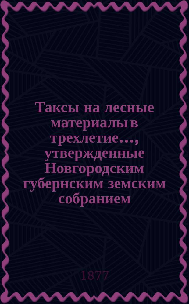 Таксы на лесные материалы в трехлетие..., утвержденные Новгородским губернским земским собранием. ... с 1877 года по 1880 год