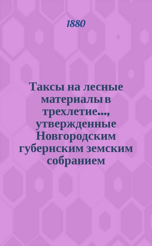 Таксы на лесные материалы в трехлетие..., утвержденные Новгородским губернским земским собранием. ... с 1880 года по 1883 год