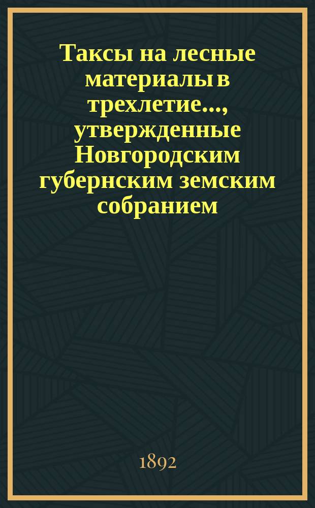 Таксы на лесные материалы в трехлетие..., утвержденные Новгородским губернским земским собранием. ... 1892-1894 года