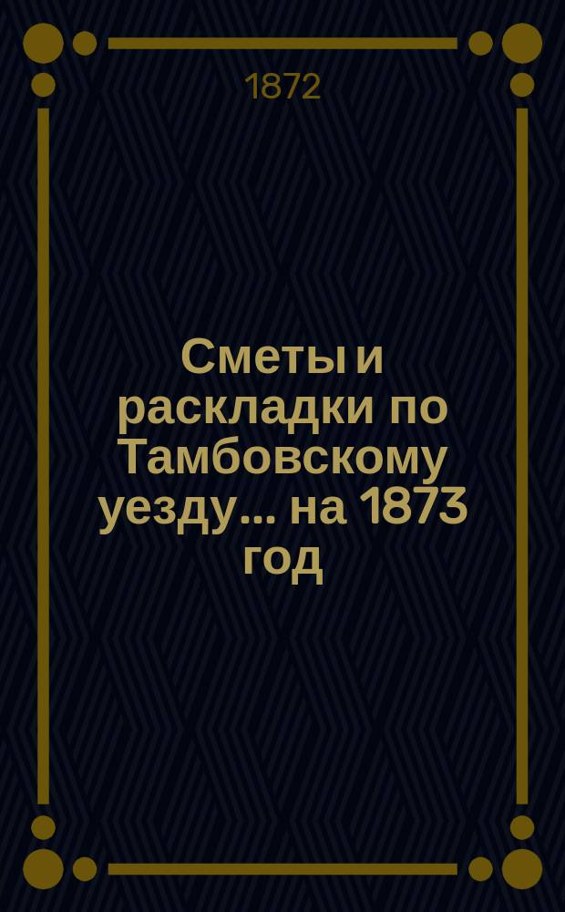 [Сметы и раскладки по Тамбовскому уезду]... ... на 1873 год