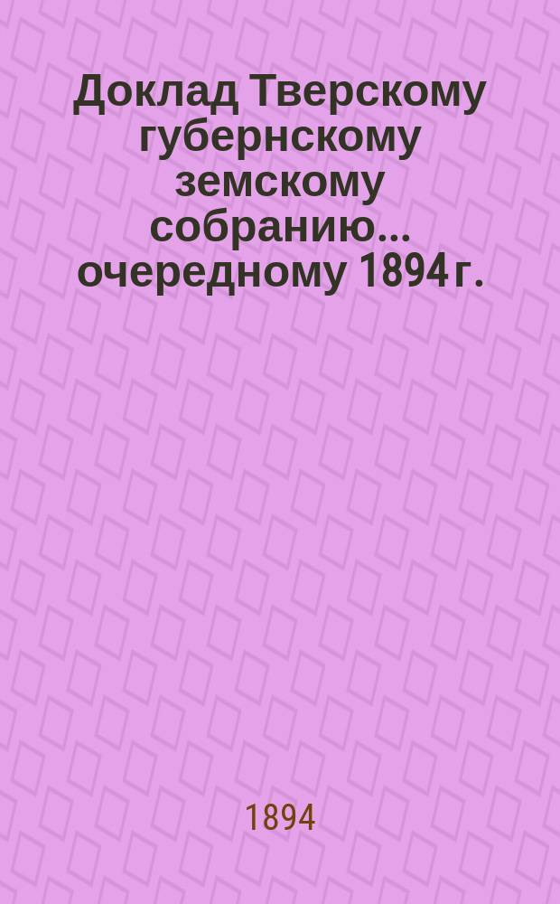 Доклад Тверскому губернскому земскому собранию... [очередному 1894 г.] : О Тверской губернской земской больнице