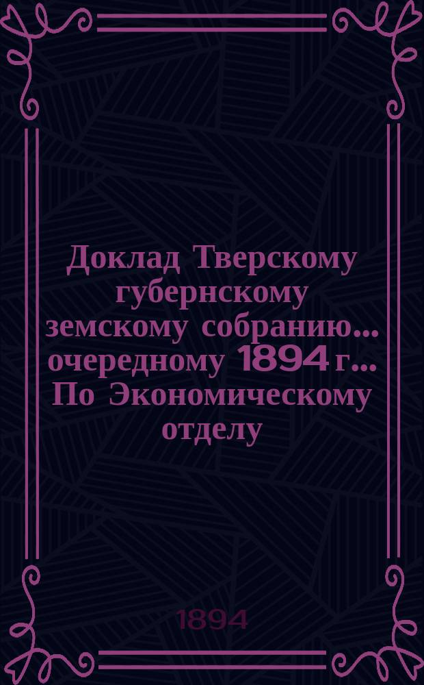 Доклад Тверскому губернскому земскому собранию... очередному 1894 г.. По Экономическому отделу : Приложение| к докладам Тверской губернской земской управы. ПЕреписка с г. тверским губернатором за 1894 год