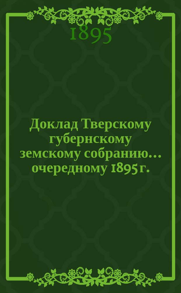 Доклад Тверскому губернскому земскому собранию... [очередному 1895 г.] : О передаче с 1 января 1895 г. в распоряжение земства сумм, вносившихся из земских сборов в пособие казне...