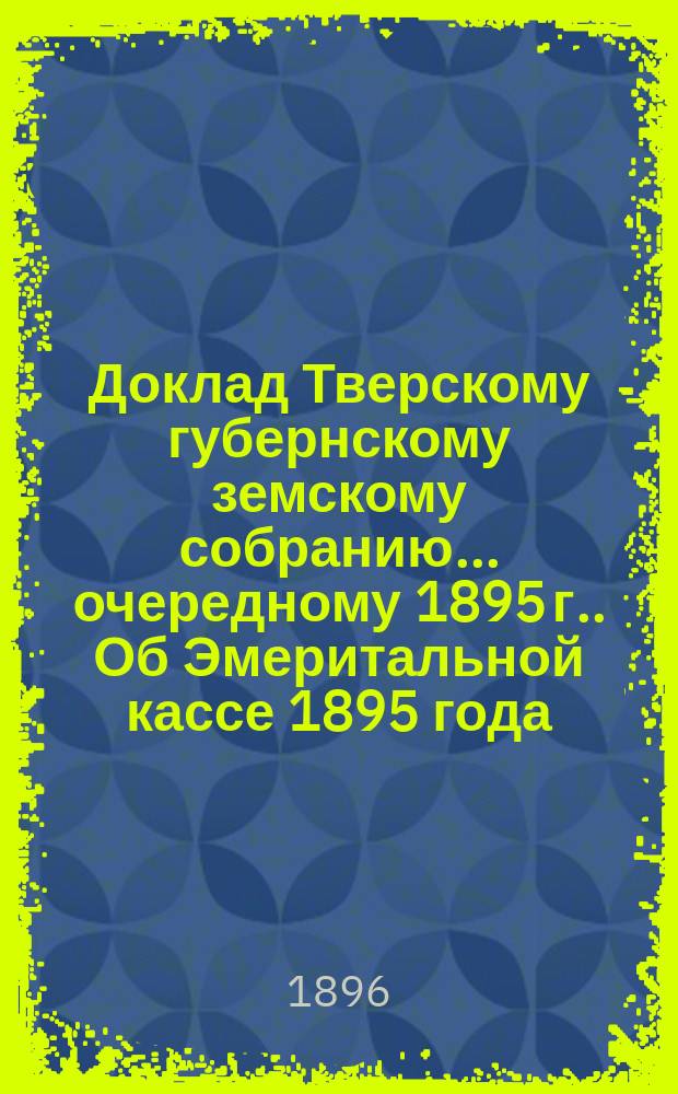Доклад Тверскому губернскому земскому собранию... [очередному 1895 г.]. Об Эмеритальной кассе 1895 года : Дополнение| к докладу об эмеритуре за 1895 год ; [Доклад] о заводской конюшне [и др. доклады]