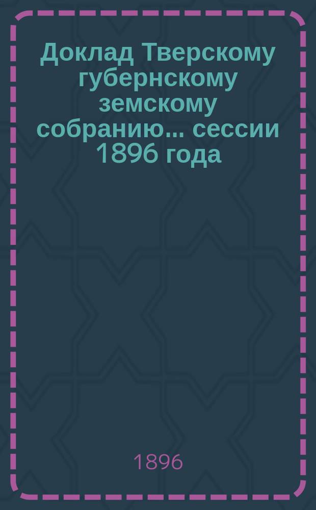 Доклад Тверскому губернскому земскому собранию... сессии 1896 года