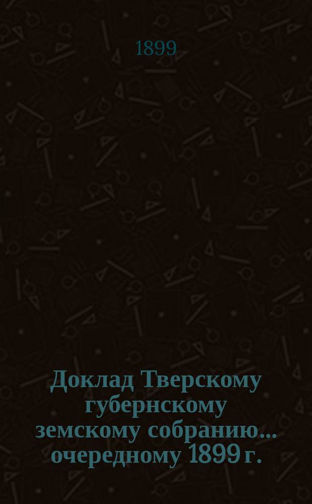 Доклад Тверскому губернскому земскому собранию... [очередному 1899 г.] : О Губернской земской больнице [и др. доклады по медицинской части]