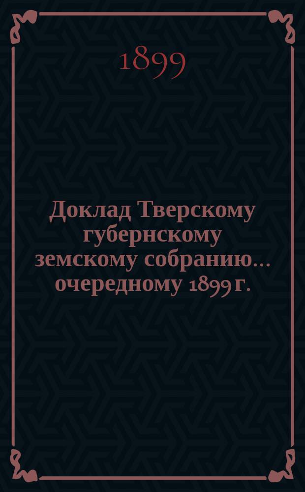 Доклад Тверскому губернскому земскому собранию... [очередному 1899 г.] : О дорожных работах в губернии за счет губернского дорожного капитала