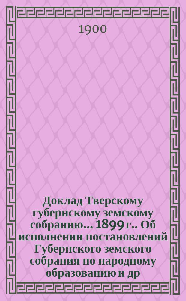 Доклад Тверскому губернскому земскому собранию... [1899 г.]. Об исполнении постановлений Губернского земского собрания по народному образованию [и др. материалы по народному образованию : Приложение| к докладу Управы. Статистические сведения по народному образованию. Тверская губ. 1899-1900 учебный год