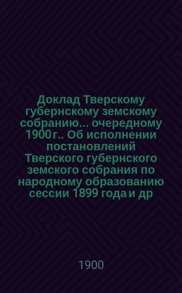Доклад Тверскому губернскому земскому собранию... [очередному 1900 г.]. Об исполнении постановлений Тверского губернского земского собрания по народному образованию сессии 1899 года [и др. материалы : Приложение|... Тверская губерния. 1899-1900 учебный год. Статистические сведения по народному образованию