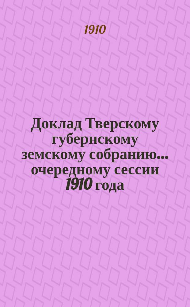 Доклад Тверскому губернскому земскому собранию... очередному сессии 1910 года : По Дорожному отделу