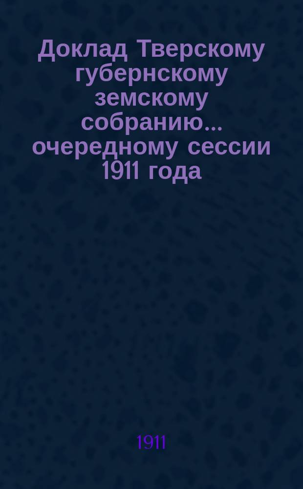 Доклад Тверскому губернскому земскому собранию... очередному сессии 1911 года : По Оценочному отделу