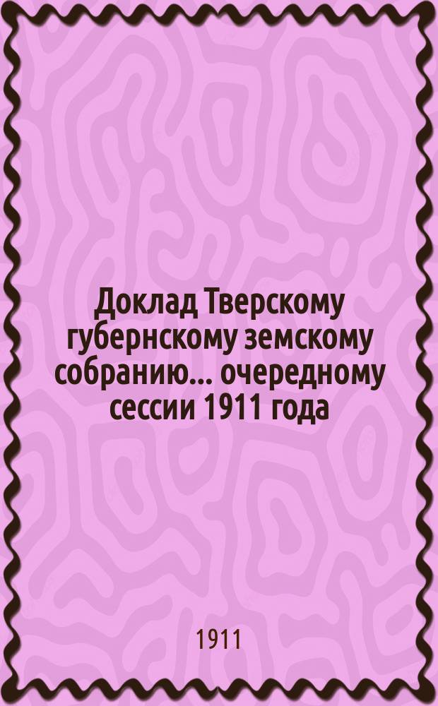 Доклад Тверскому губернскому земскому собранию... очередному сессии 1911 года : По Шоссейному отделу