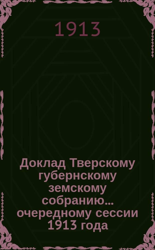 Доклад Тверскому губернскому земскому собранию... очередному сессии 1913 года : По Оценочно-статистическому отделу