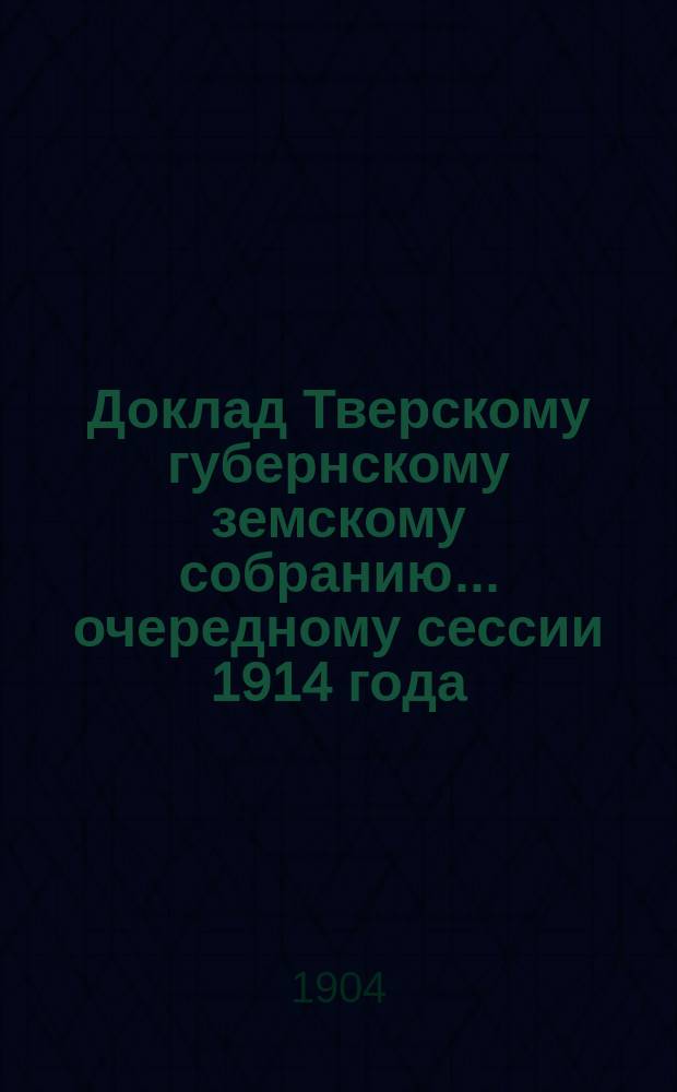 Доклад Тверскому губернскому земскому собранию... очередному сессии 1914 года