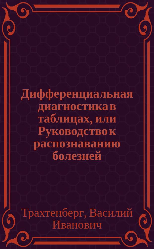 Дифференциальная диагностика в таблицах, или Руководство к распознаванию болезней, сходных между собой по внешним признакам, но различных по внутренней своей натуре : С прил. Алфавитного указателя главных причин (источников) всех симптомов, имеющих более или менее важное диагностичекое значение