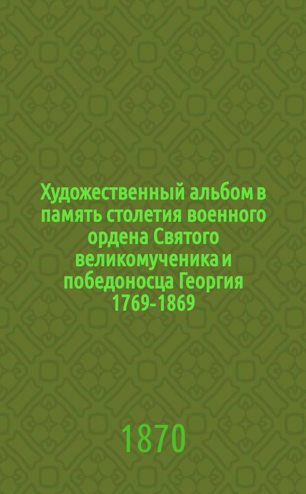 Художественный альбом в память столетия военного ордена Святого великомученика и победоносца Георгия 1769-1869. [Вып. 1]