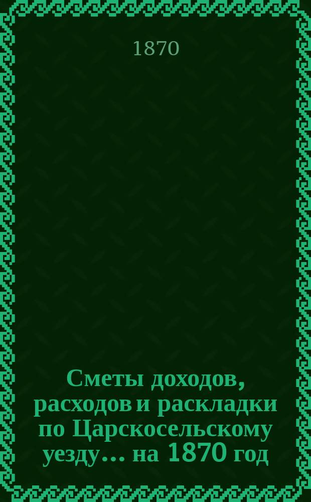 [Сметы доходов, расходов и раскладки по Царскосельскому уезду. ... на 1870 год