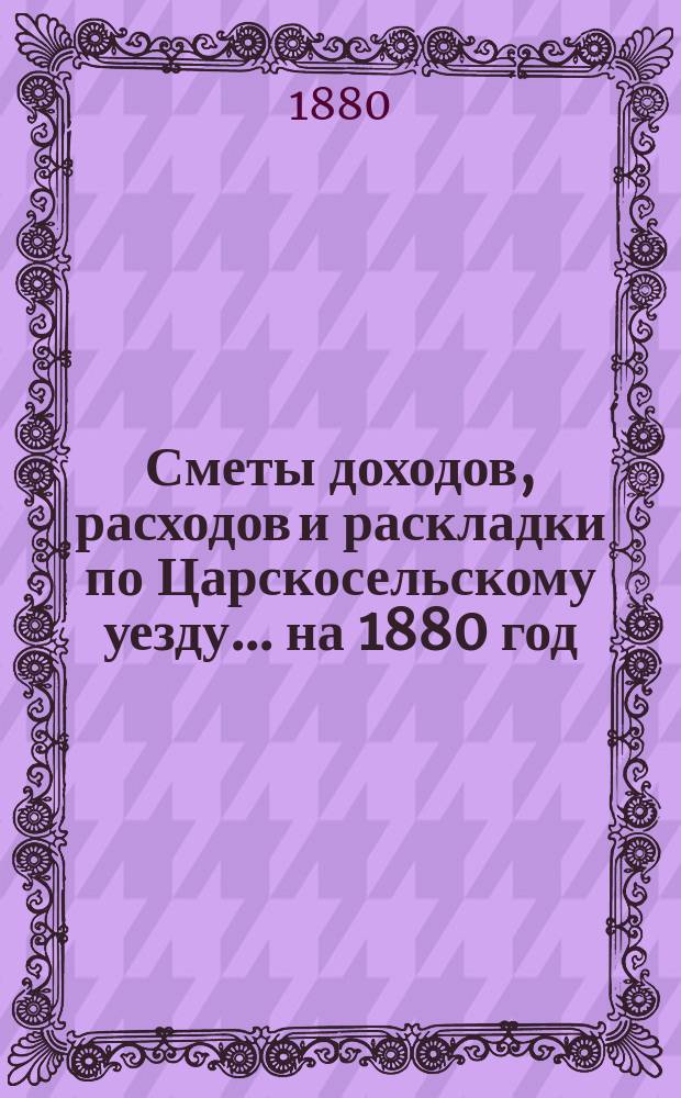 [Сметы доходов, расходов и раскладки по Царскосельскому уезду. ... на 1880 год