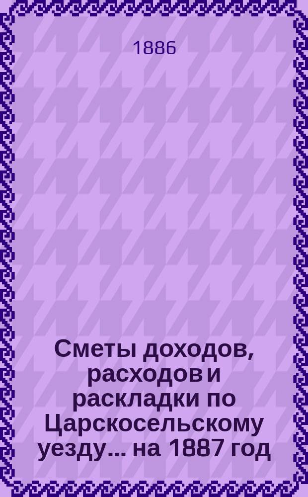 [Сметы доходов, расходов и раскладки по Царскосельскому уезду. ... на 1887 год