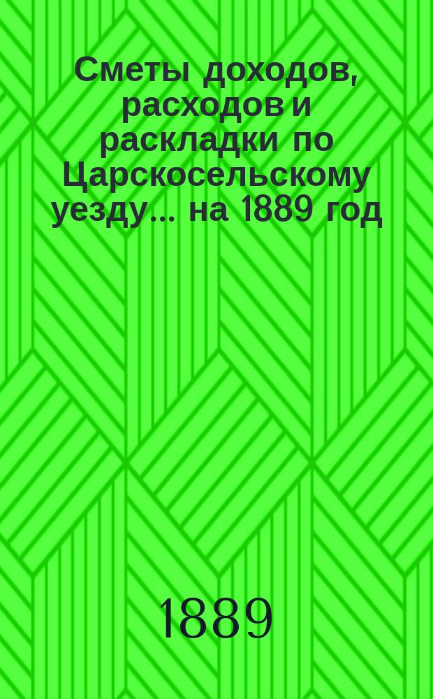 [Сметы доходов, расходов и раскладки по Царскосельскому уезду. ... на 1889 год