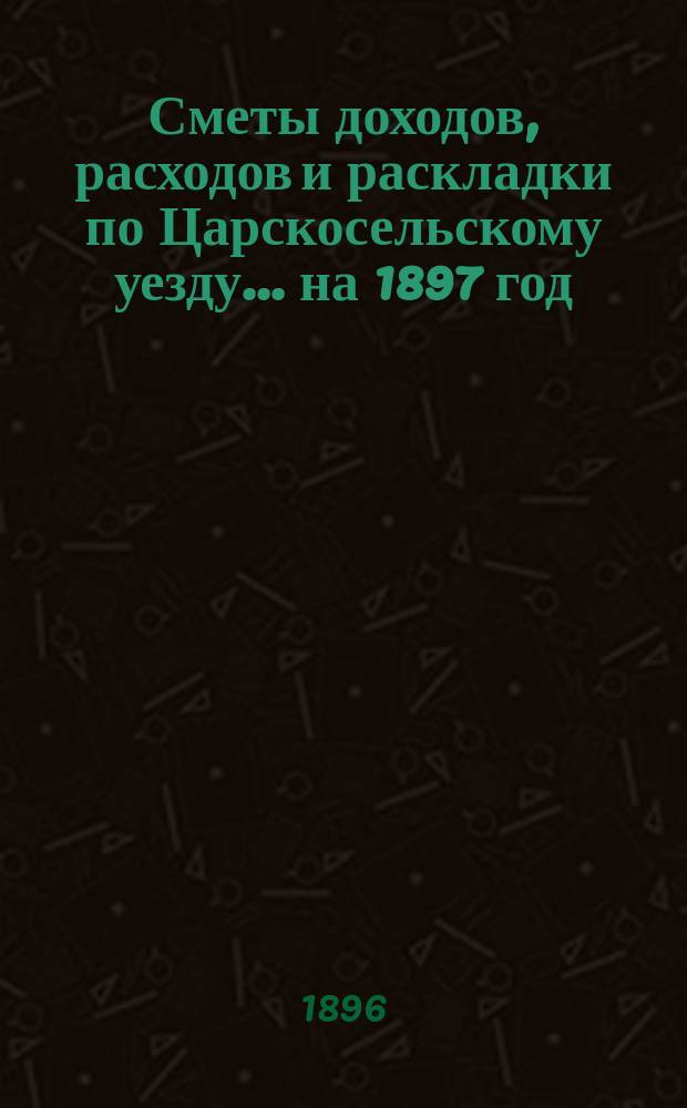 [Сметы доходов, расходов и раскладки по Царскосельскому уезду. ... на 1897 год