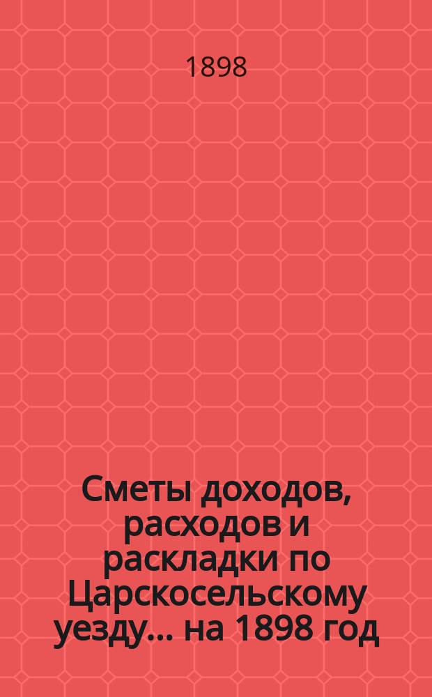 [Сметы доходов, расходов и раскладки по Царскосельскому уезду. ... на 1898 год