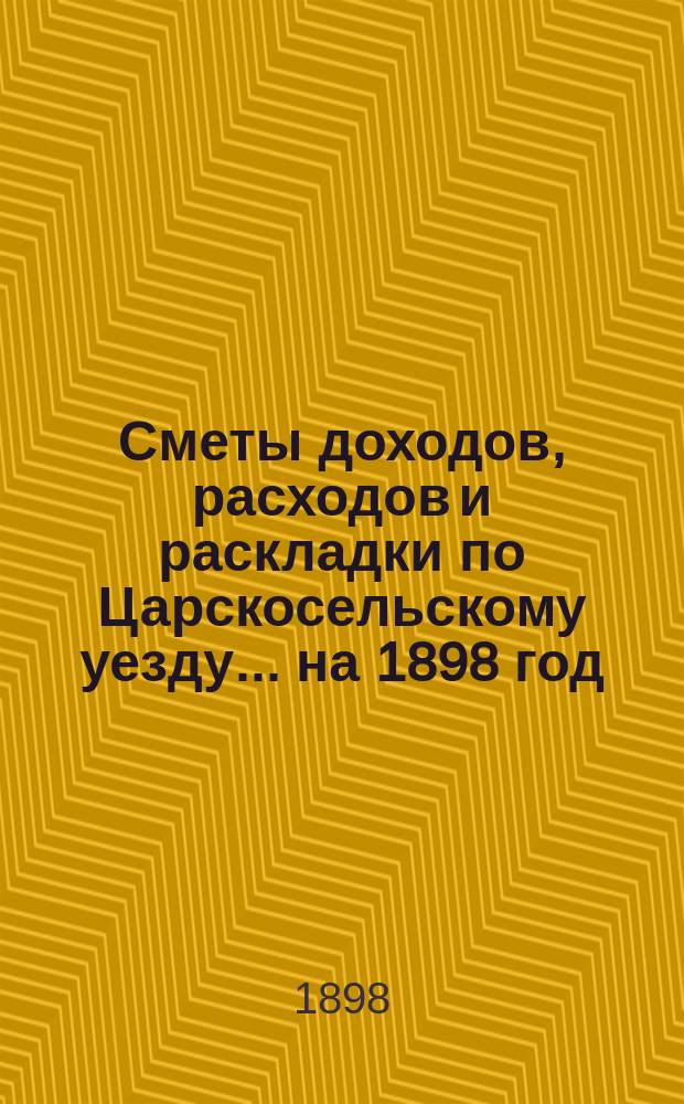 [Сметы доходов, расходов и раскладки по Царскосельскому уезду. ... на 1898 год