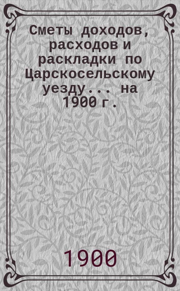 [Сметы доходов, расходов и раскладки по Царскосельскому уезду. ... на 1900 г.