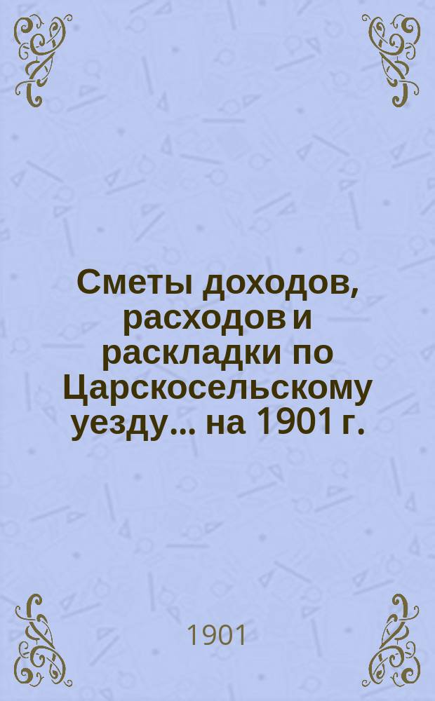 [Сметы доходов, расходов и раскладки по Царскосельскому уезду. ... на 1901 г.