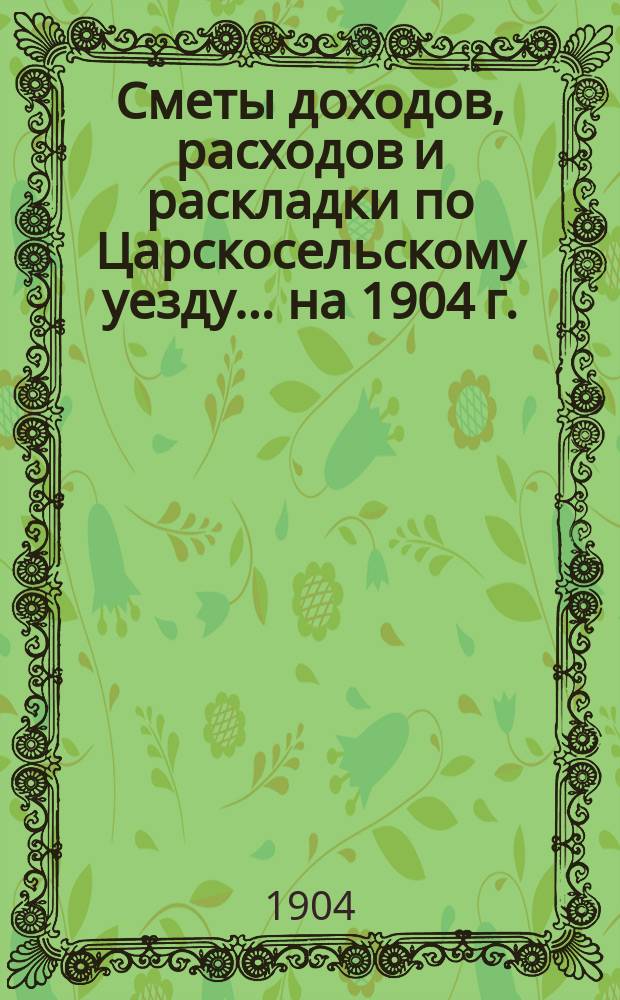 [Сметы доходов, расходов и раскладки по Царскосельскому уезду. ... на 1904 г.