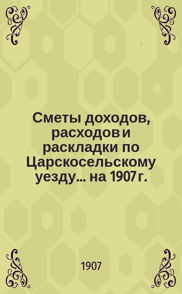 [Сметы доходов, расходов и раскладки по Царскосельскому уезду. ... на 1907 г.