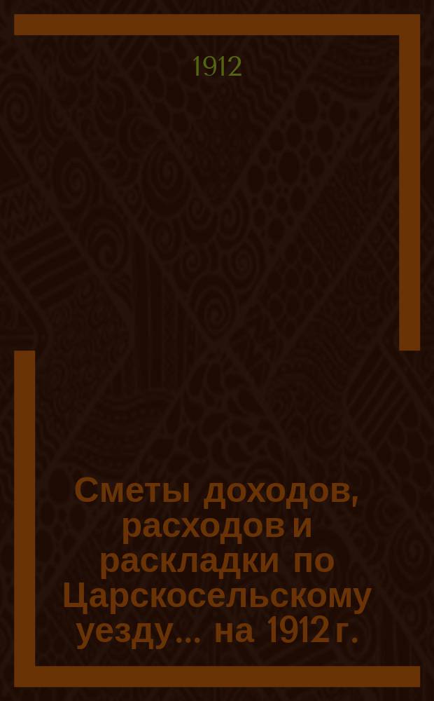 [Сметы доходов, расходов и раскладки по Царскосельскому уезду. ... на 1912 г.