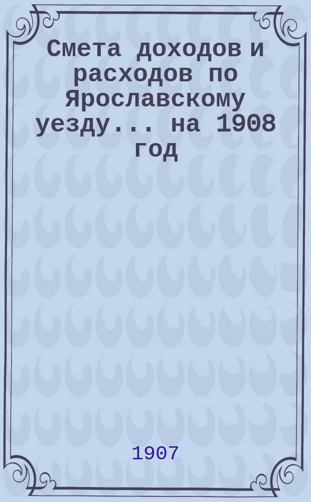 [Смета доходов и расходов по Ярославскому уезду... ... на 1908 год