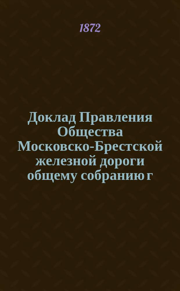 Доклад Правления Общества Московско-Брестской железной дороги общему собранию г. г. акционеров... ... 31 мая 1872 года